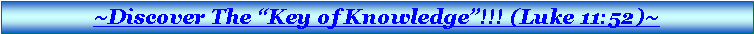 Text Box: ~Click Here To Discover The �Key of Knowledge�!!! (Luke 11:52)~